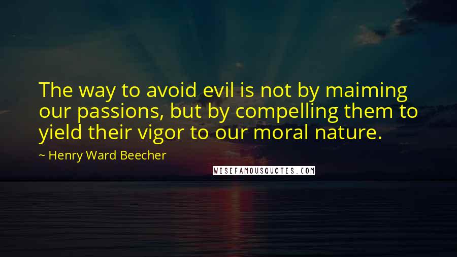Henry Ward Beecher Quotes: The way to avoid evil is not by maiming our passions, but by compelling them to yield their vigor to our moral nature.