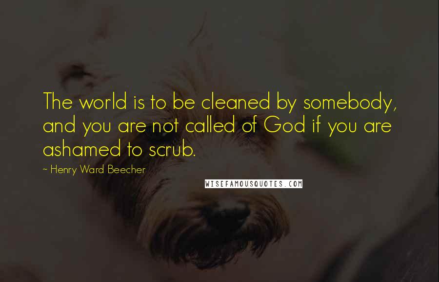 Henry Ward Beecher Quotes: The world is to be cleaned by somebody, and you are not called of God if you are ashamed to scrub.