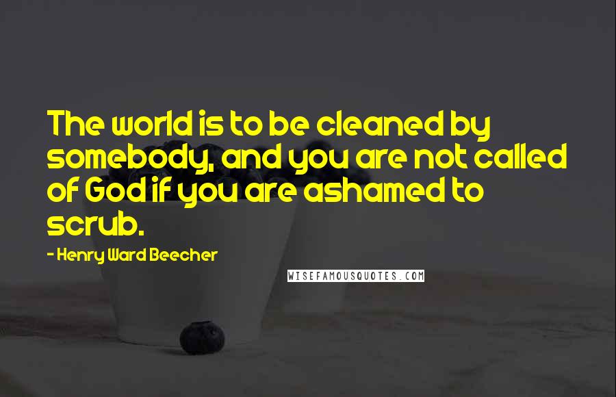 Henry Ward Beecher Quotes: The world is to be cleaned by somebody, and you are not called of God if you are ashamed to scrub.