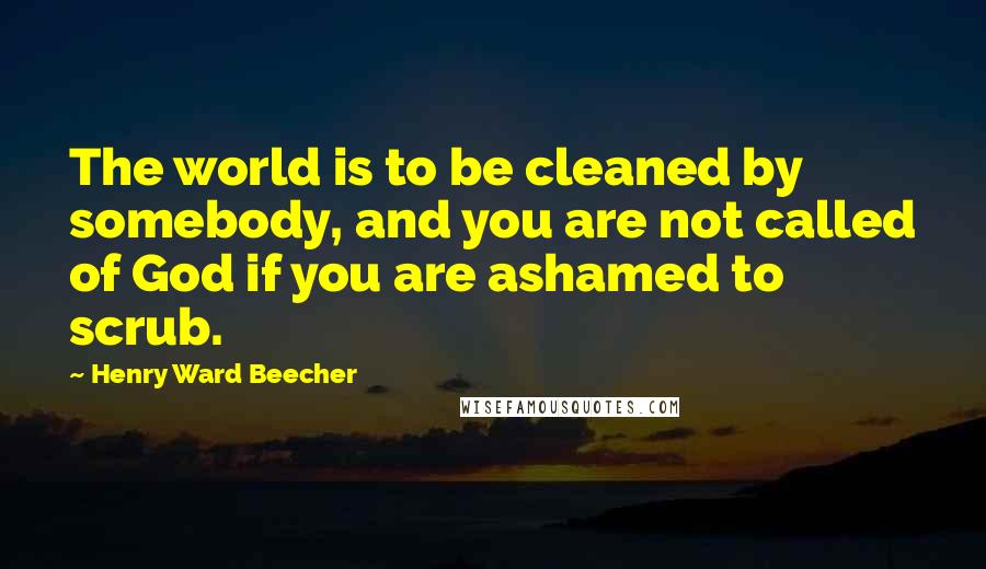 Henry Ward Beecher Quotes: The world is to be cleaned by somebody, and you are not called of God if you are ashamed to scrub.