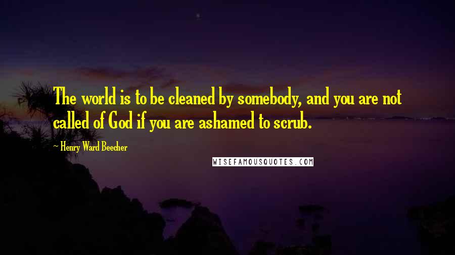 Henry Ward Beecher Quotes: The world is to be cleaned by somebody, and you are not called of God if you are ashamed to scrub.