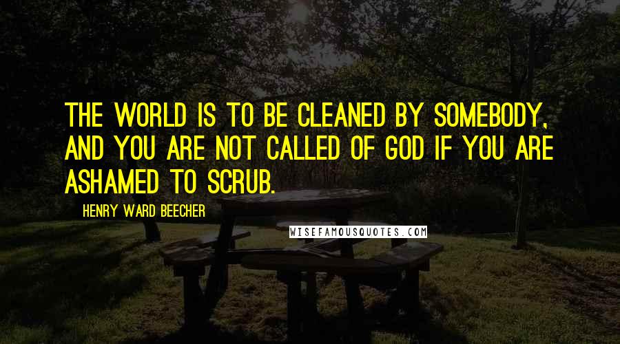 Henry Ward Beecher Quotes: The world is to be cleaned by somebody, and you are not called of God if you are ashamed to scrub.