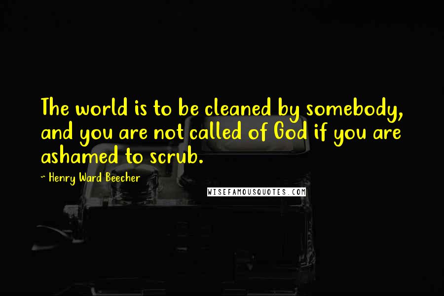 Henry Ward Beecher Quotes: The world is to be cleaned by somebody, and you are not called of God if you are ashamed to scrub.