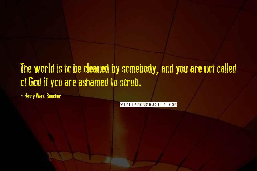 Henry Ward Beecher Quotes: The world is to be cleaned by somebody, and you are not called of God if you are ashamed to scrub.