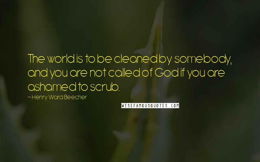 Henry Ward Beecher Quotes: The world is to be cleaned by somebody, and you are not called of God if you are ashamed to scrub.