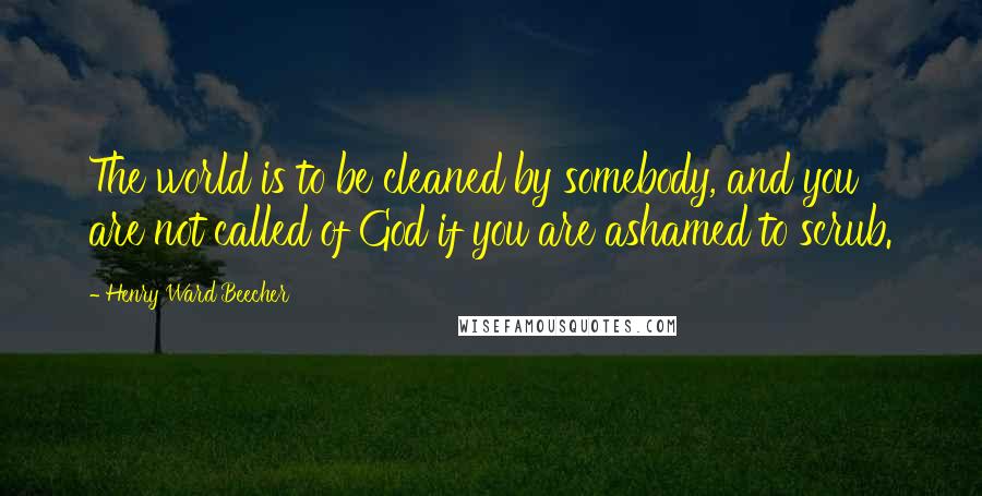 Henry Ward Beecher Quotes: The world is to be cleaned by somebody, and you are not called of God if you are ashamed to scrub.
