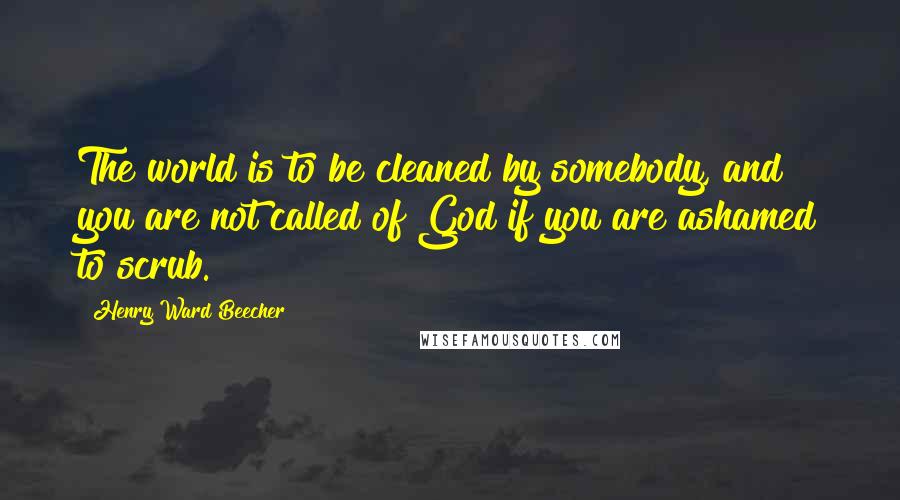 Henry Ward Beecher Quotes: The world is to be cleaned by somebody, and you are not called of God if you are ashamed to scrub.