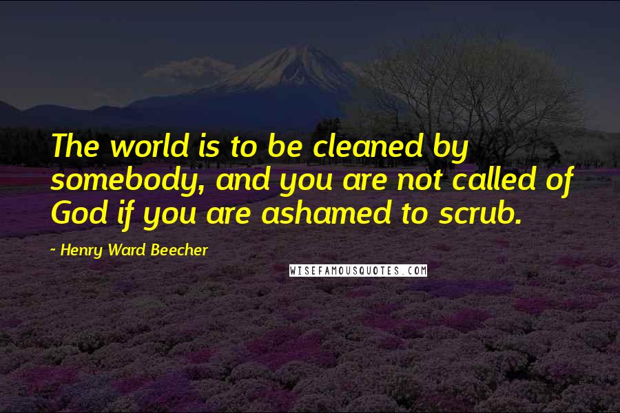 Henry Ward Beecher Quotes: The world is to be cleaned by somebody, and you are not called of God if you are ashamed to scrub.