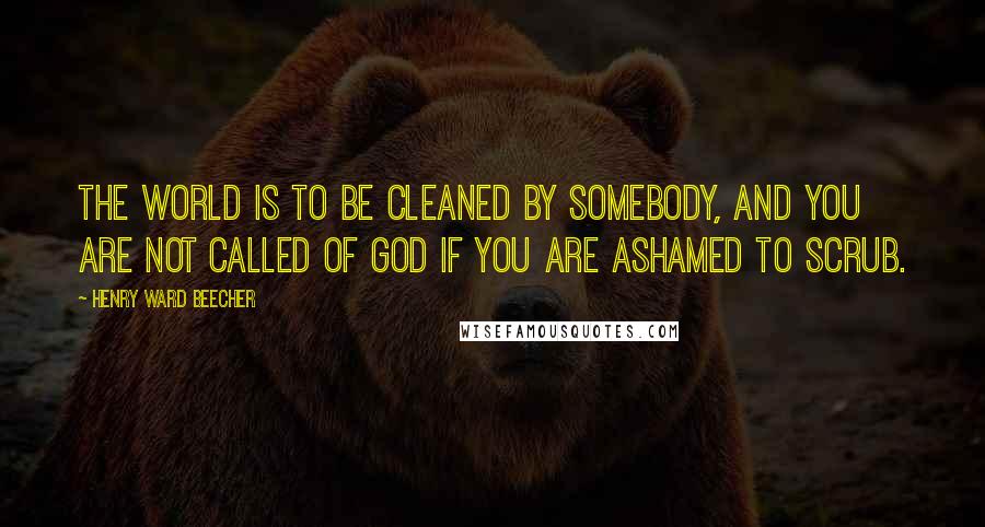 Henry Ward Beecher Quotes: The world is to be cleaned by somebody, and you are not called of God if you are ashamed to scrub.