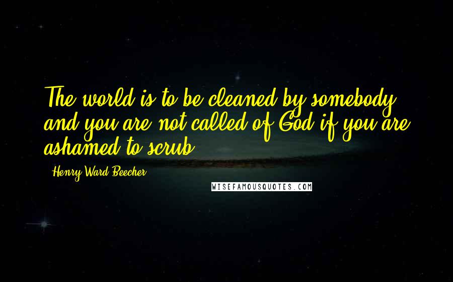 Henry Ward Beecher Quotes: The world is to be cleaned by somebody, and you are not called of God if you are ashamed to scrub.