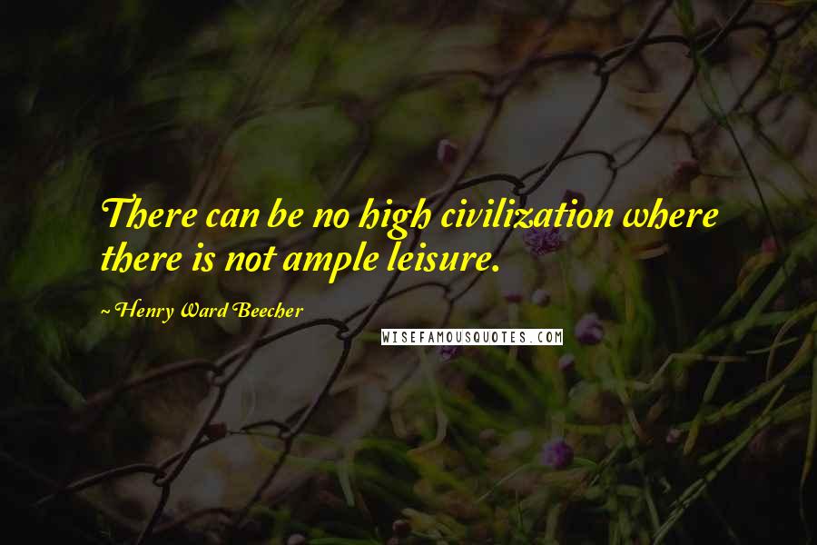 Henry Ward Beecher Quotes: There can be no high civilization where there is not ample leisure.