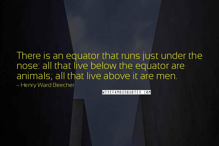 Henry Ward Beecher Quotes: There is an equator that runs just under the nose: all that live below the equator are animals; all that live above it are men.