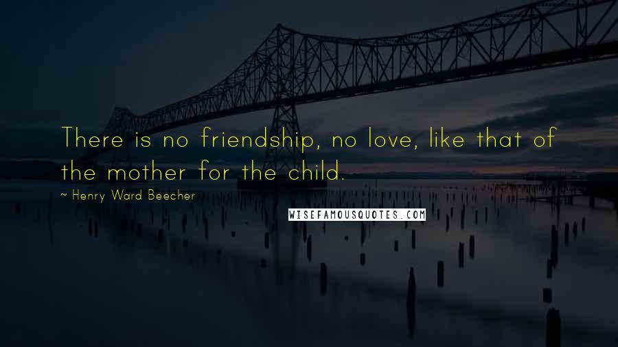 Henry Ward Beecher Quotes: There is no friendship, no love, like that of the mother for the child.