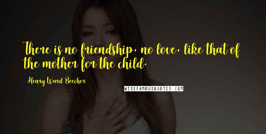 Henry Ward Beecher Quotes: There is no friendship, no love, like that of the mother for the child.