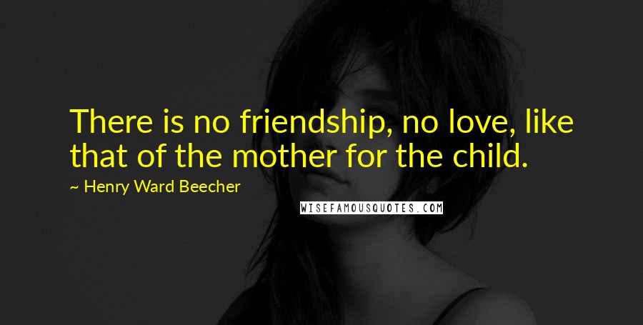 Henry Ward Beecher Quotes: There is no friendship, no love, like that of the mother for the child.