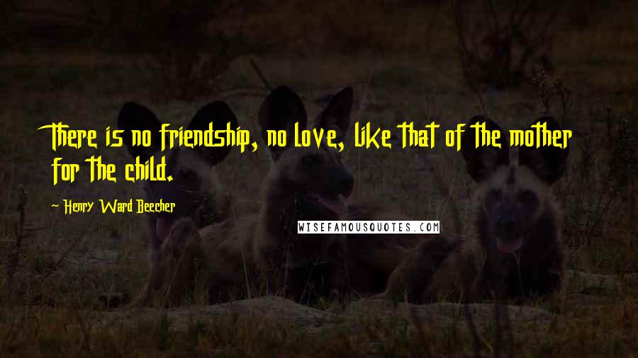 Henry Ward Beecher Quotes: There is no friendship, no love, like that of the mother for the child.