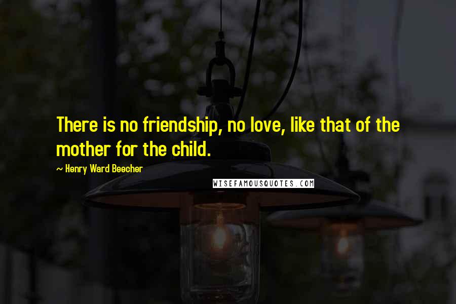 Henry Ward Beecher Quotes: There is no friendship, no love, like that of the mother for the child.