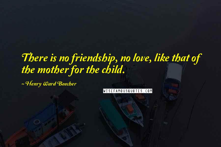 Henry Ward Beecher Quotes: There is no friendship, no love, like that of the mother for the child.