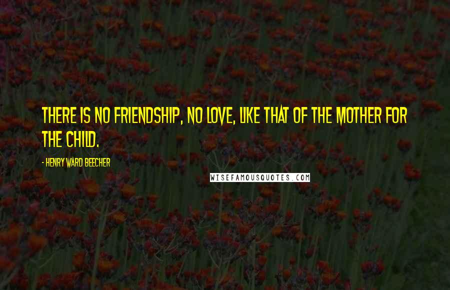 Henry Ward Beecher Quotes: There is no friendship, no love, like that of the mother for the child.