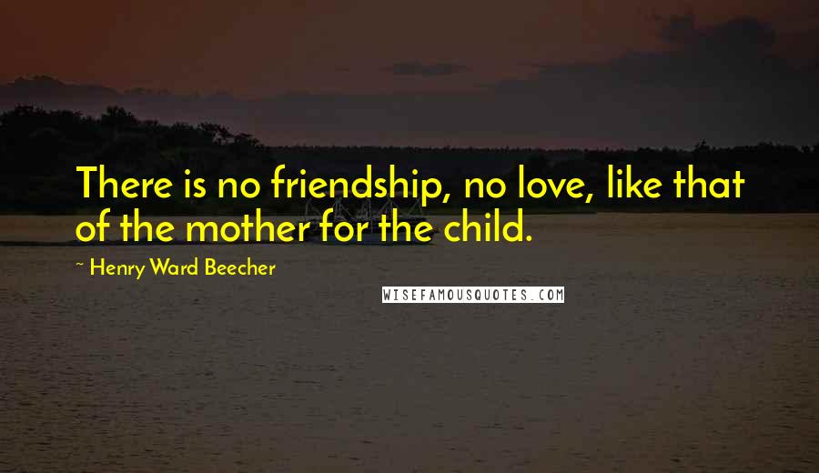 Henry Ward Beecher Quotes: There is no friendship, no love, like that of the mother for the child.