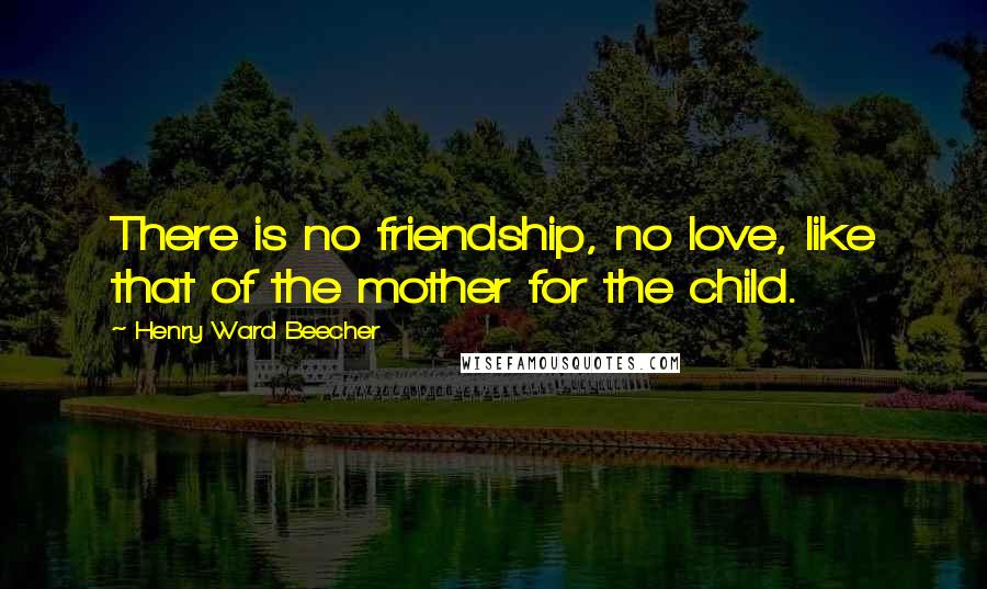 Henry Ward Beecher Quotes: There is no friendship, no love, like that of the mother for the child.