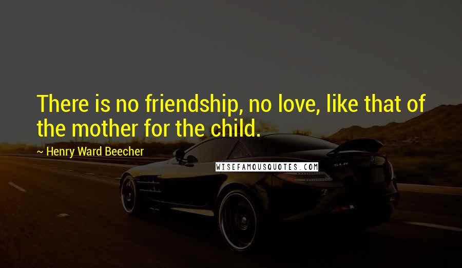 Henry Ward Beecher Quotes: There is no friendship, no love, like that of the mother for the child.