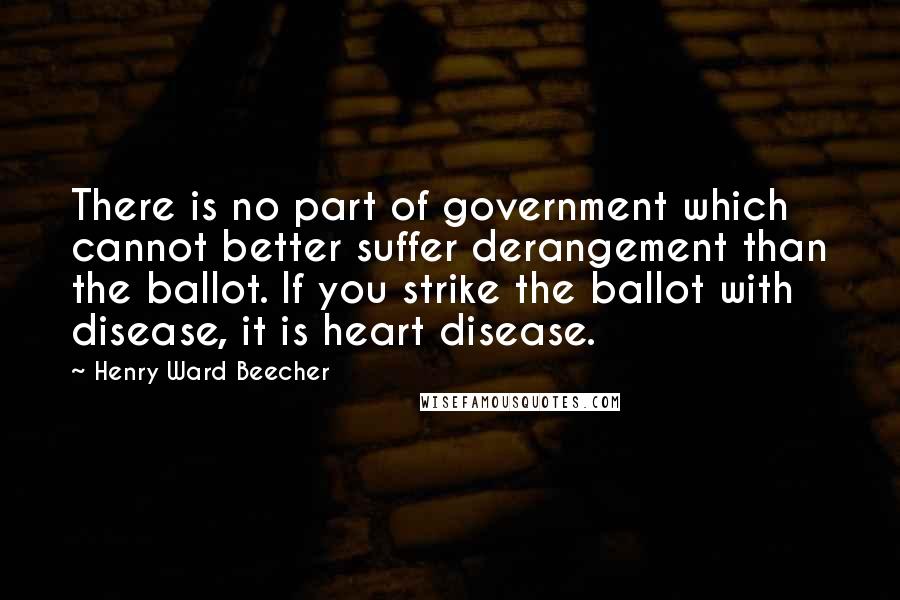 Henry Ward Beecher Quotes: There is no part of government which cannot better suffer derangement than the ballot. If you strike the ballot with disease, it is heart disease.