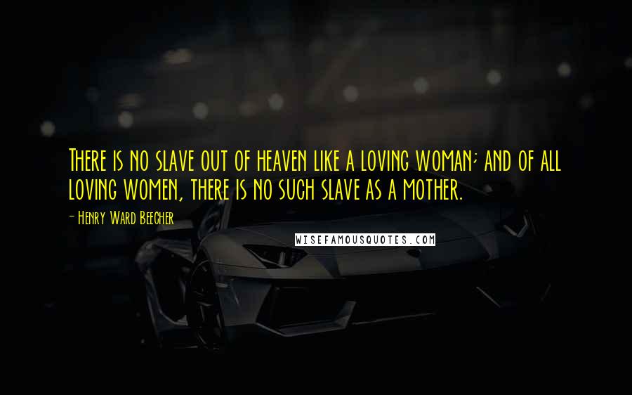 Henry Ward Beecher Quotes: There is no slave out of heaven like a loving woman; and of all loving women, there is no such slave as a mother.