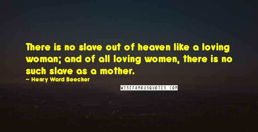 Henry Ward Beecher Quotes: There is no slave out of heaven like a loving woman; and of all loving women, there is no such slave as a mother.