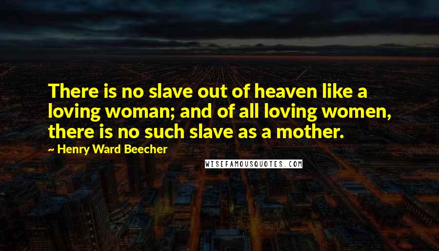 Henry Ward Beecher Quotes: There is no slave out of heaven like a loving woman; and of all loving women, there is no such slave as a mother.