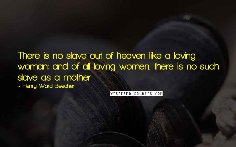 Henry Ward Beecher Quotes: There is no slave out of heaven like a loving woman; and of all loving women, there is no such slave as a mother.