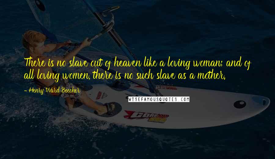 Henry Ward Beecher Quotes: There is no slave out of heaven like a loving woman; and of all loving women, there is no such slave as a mother.