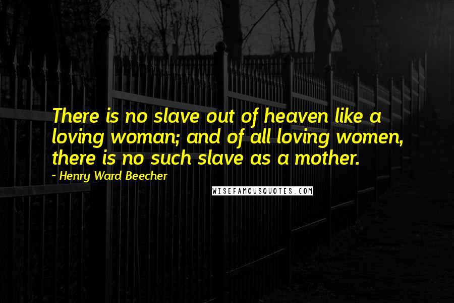 Henry Ward Beecher Quotes: There is no slave out of heaven like a loving woman; and of all loving women, there is no such slave as a mother.