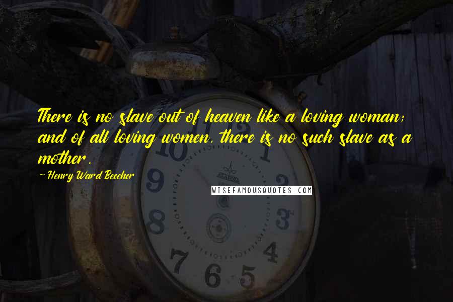 Henry Ward Beecher Quotes: There is no slave out of heaven like a loving woman; and of all loving women, there is no such slave as a mother.