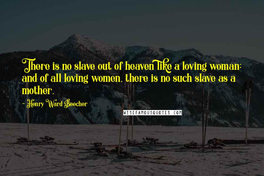 Henry Ward Beecher Quotes: There is no slave out of heaven like a loving woman; and of all loving women, there is no such slave as a mother.