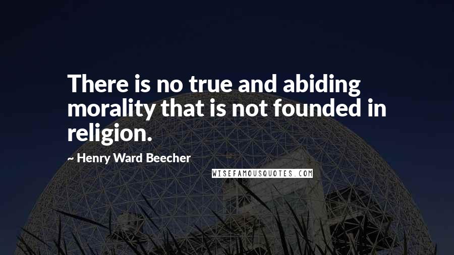 Henry Ward Beecher Quotes: There is no true and abiding morality that is not founded in religion.