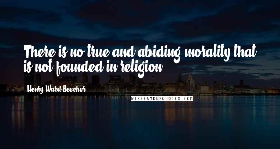 Henry Ward Beecher Quotes: There is no true and abiding morality that is not founded in religion.