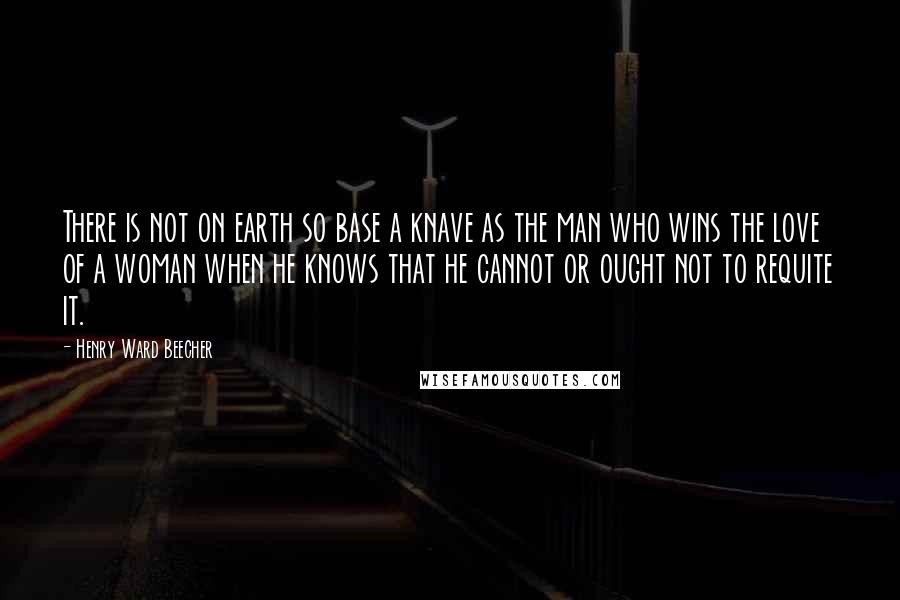 Henry Ward Beecher Quotes: There is not on earth so base a knave as the man who wins the love of a woman when he knows that he cannot or ought not to requite it.