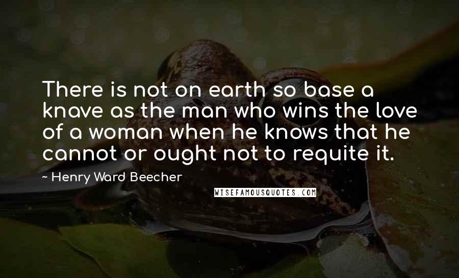 Henry Ward Beecher Quotes: There is not on earth so base a knave as the man who wins the love of a woman when he knows that he cannot or ought not to requite it.