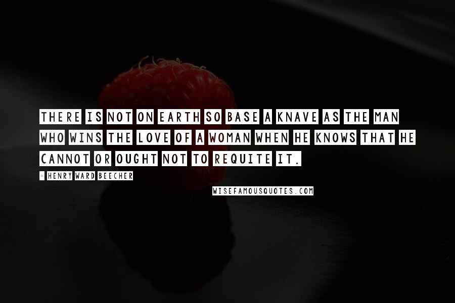 Henry Ward Beecher Quotes: There is not on earth so base a knave as the man who wins the love of a woman when he knows that he cannot or ought not to requite it.