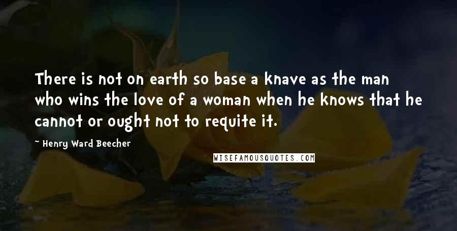 Henry Ward Beecher Quotes: There is not on earth so base a knave as the man who wins the love of a woman when he knows that he cannot or ought not to requite it.