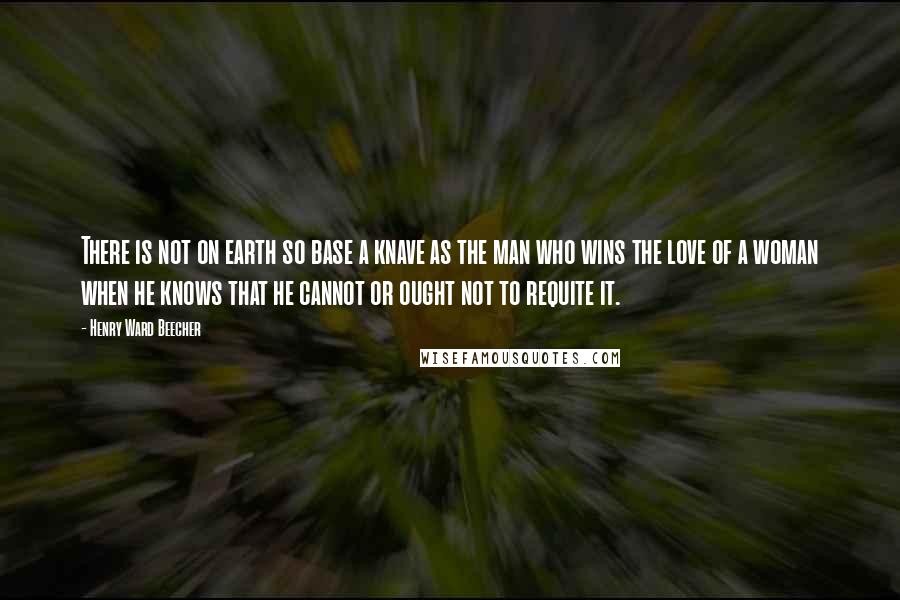 Henry Ward Beecher Quotes: There is not on earth so base a knave as the man who wins the love of a woman when he knows that he cannot or ought not to requite it.