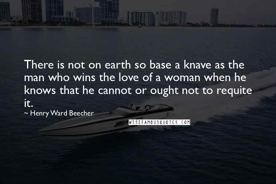 Henry Ward Beecher Quotes: There is not on earth so base a knave as the man who wins the love of a woman when he knows that he cannot or ought not to requite it.