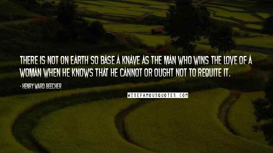 Henry Ward Beecher Quotes: There is not on earth so base a knave as the man who wins the love of a woman when he knows that he cannot or ought not to requite it.