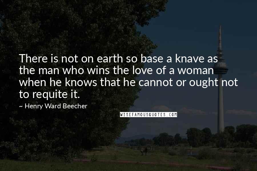 Henry Ward Beecher Quotes: There is not on earth so base a knave as the man who wins the love of a woman when he knows that he cannot or ought not to requite it.