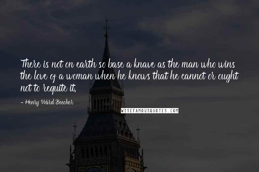 Henry Ward Beecher Quotes: There is not on earth so base a knave as the man who wins the love of a woman when he knows that he cannot or ought not to requite it.