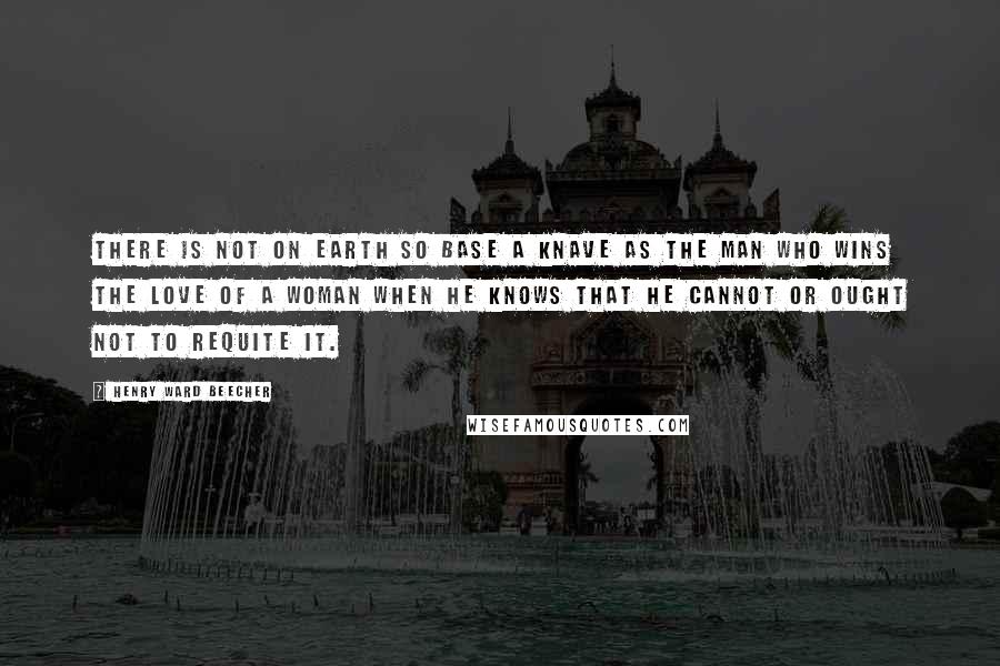 Henry Ward Beecher Quotes: There is not on earth so base a knave as the man who wins the love of a woman when he knows that he cannot or ought not to requite it.