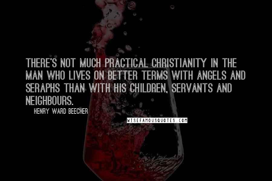 Henry Ward Beecher Quotes: There's not much practical Christianity in the man who lives on better terms with angels and seraphs than with his children, servants and neighbours.