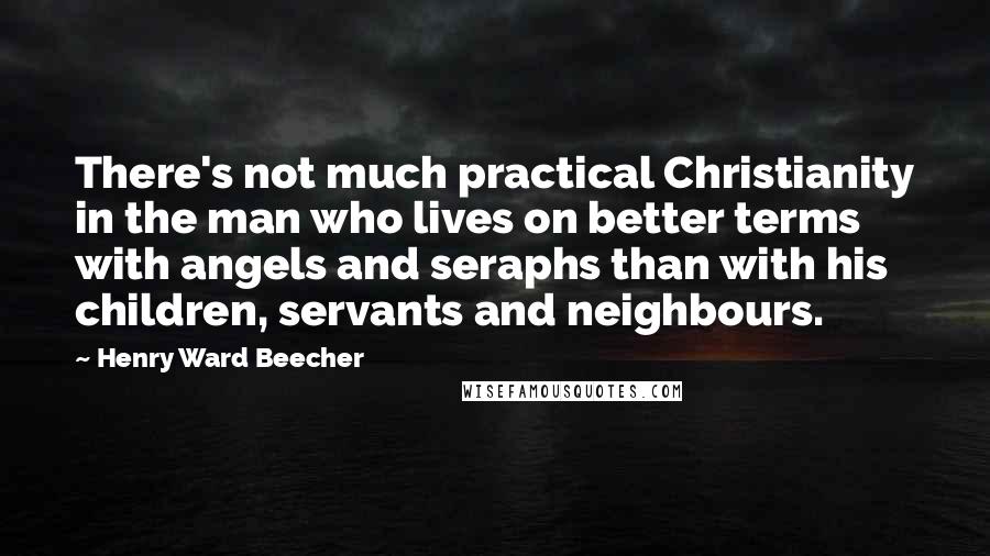 Henry Ward Beecher Quotes: There's not much practical Christianity in the man who lives on better terms with angels and seraphs than with his children, servants and neighbours.