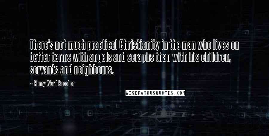 Henry Ward Beecher Quotes: There's not much practical Christianity in the man who lives on better terms with angels and seraphs than with his children, servants and neighbours.